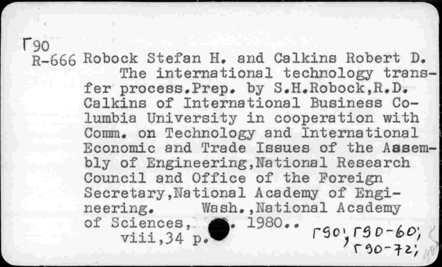 ﻿C90
r-666 Robock Stefan H. and Calkins Robert D.
The international technology trans fer process.Prep, by S.H.Robock,R.D. Calkins of International Business Columbia University in cooperation with Comm, on Technology and International Economic and Trade Issues of the Aasem bly of Engineering,National Research Council and Office of the Foreign. Secretary»National Academy of Engineering. Wash..National Academy of Sciences, 1980..	_
viii,34	r50T30-6o;